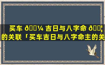 买车 🐼 吉日与八字命 🐦 主的关联「买车吉日与八字命主的关联是什么」
